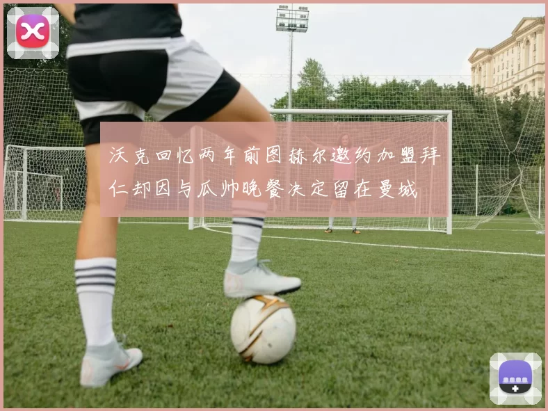 沃克回忆两年前图赫尔邀约加盟拜仁却因与瓜帅晚餐决定留在曼城