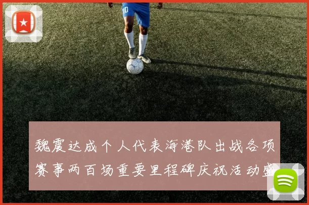 魏震达成个人代表海港队出战各项赛事两百场重要里程碑庆祝活动盛况回顾