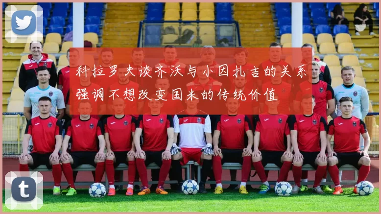 科拉罗夫谈齐沃与小因扎吉的关系强调不想改变国米的传统价值