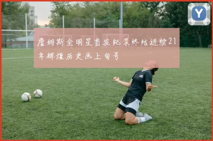 詹姆斯全明星首发纪录终结连续21年辉煌历史画上句号