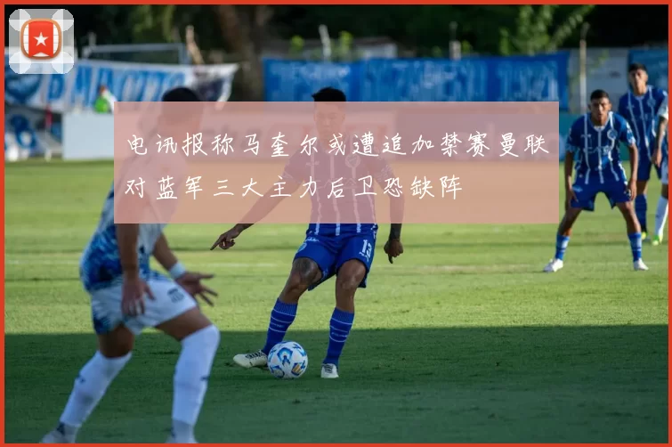 电讯报称马奎尔或遭追加禁赛曼联对蓝军三大主力后卫恐缺阵