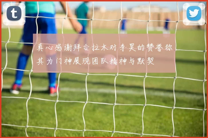 真心感谢拜合拉木对李昊的赞誉称其为门神展现团队精神与默契