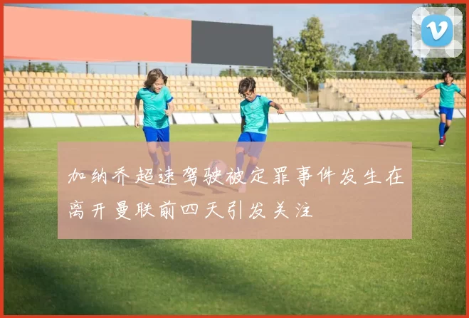 加纳乔超速驾驶被定罪事件发生在离开曼联前四天引发关注