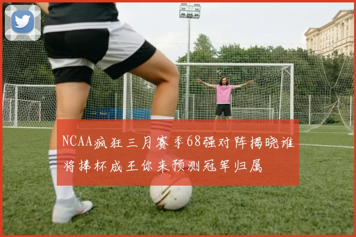 NCAA疯狂三月赛季68强对阵揭晓谁将捧杯成王你来预测冠军归属
