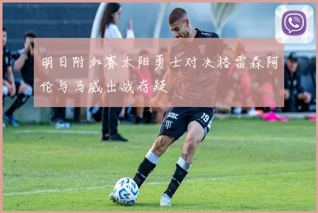 明日附加赛太阳勇士对决格雷森阿伦与马威出战存疑