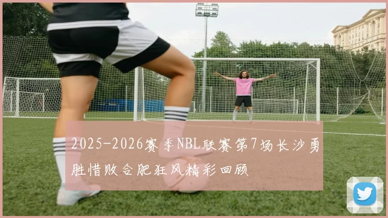 2025-2026赛季NBL联赛第7场长沙勇胜惜败合肥狂风精彩回顾