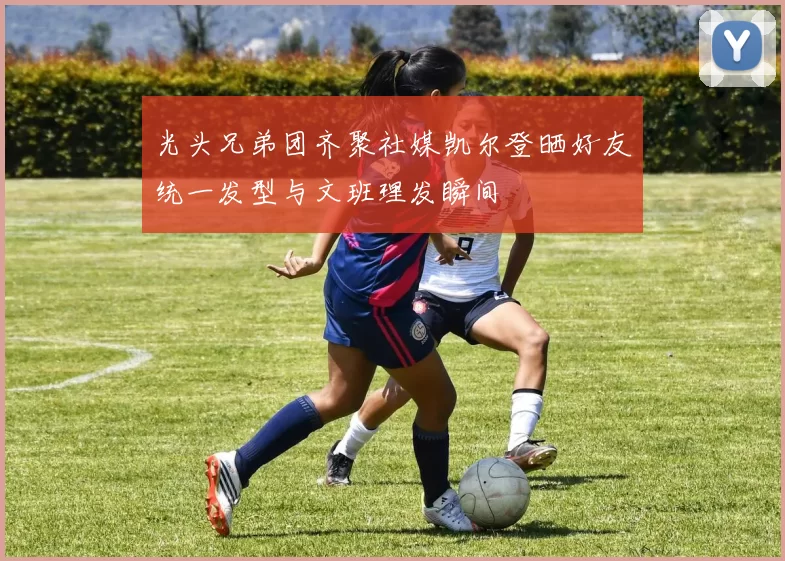 光头兄弟团齐聚社媒凯尔登晒好友统一发型与文班理发瞬间