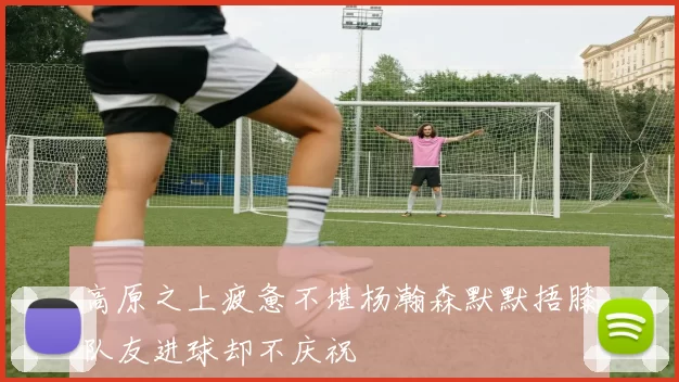 高原之上疲惫不堪杨瀚森默默捂膝队友进球却不庆祝