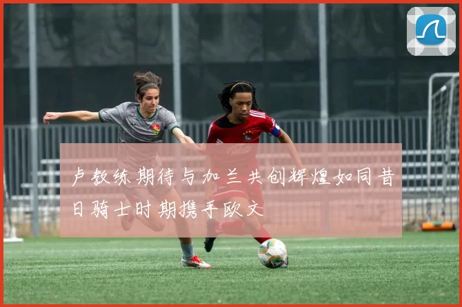 卢教练期待与加兰共创辉煌如同昔日骑士时期携手欧文