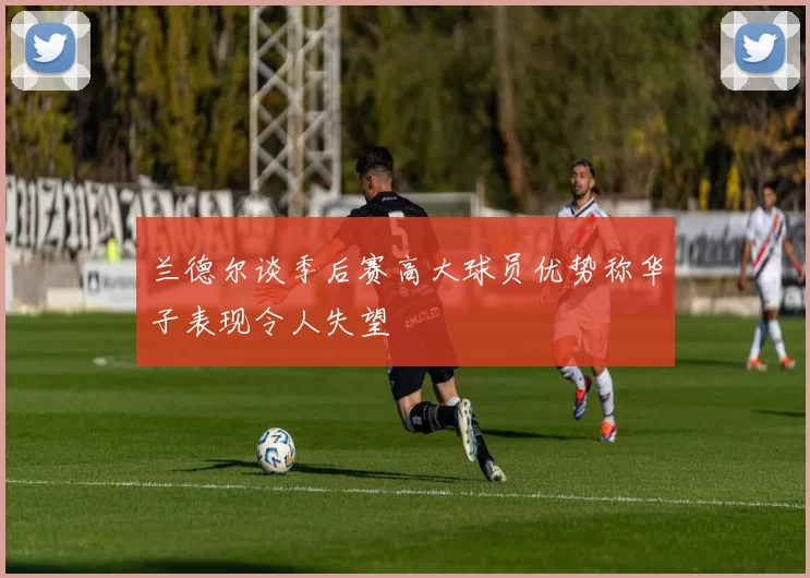 兰德尔谈季后赛高大球员优势称华子表现令人失望