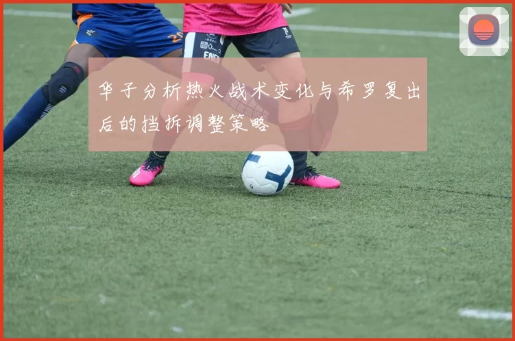 华子分析热火战术变化与希罗复出后的挡拆调整策略