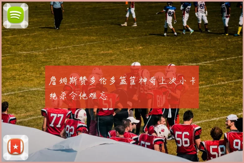 詹姆斯赞多伦多篮筐神奇上次小卡绝杀令他难忘