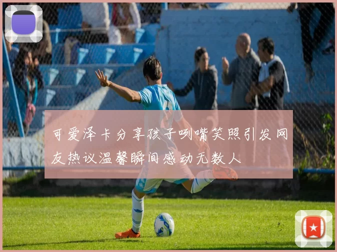 可爱泽卡分享孩子咧嘴笑照引发网友热议温馨瞬间感动无数人