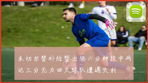 米切尔替补短暂出场六分钟投中两记三分无力回天球队遭遇失利