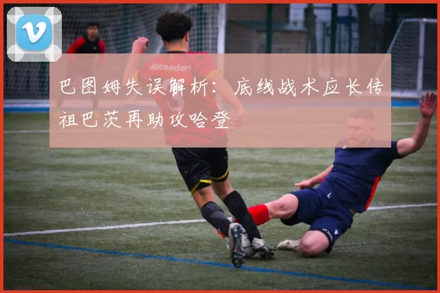 巴图姆失误解析：底线战术应长传祖巴茨再助攻哈登