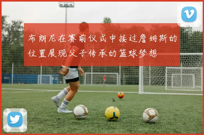 布朗尼在赛前仪式中接过詹姆斯的位置展现父子传承的篮球梦想