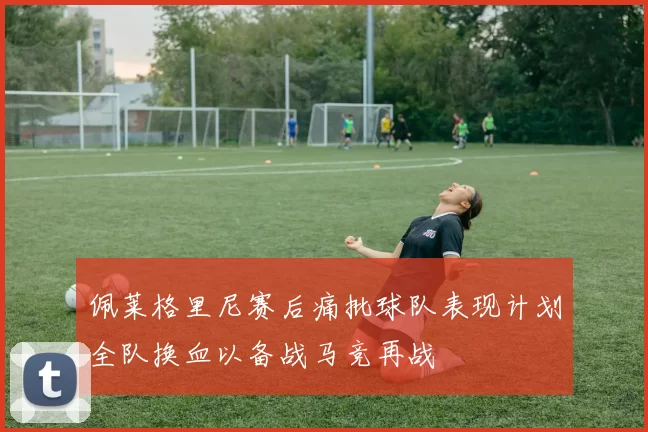 佩莱格里尼赛后痛批球队表现计划全队换血以备战马竞再战