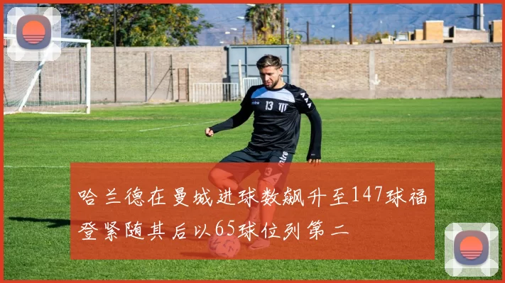 哈兰德在曼城进球数飙升至147球福登紧随其后以65球位列第二