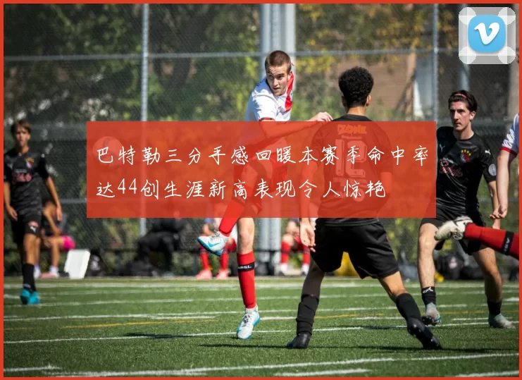 巴特勒三分手感回暖本赛季命中率达44创生涯新高表现令人惊艳