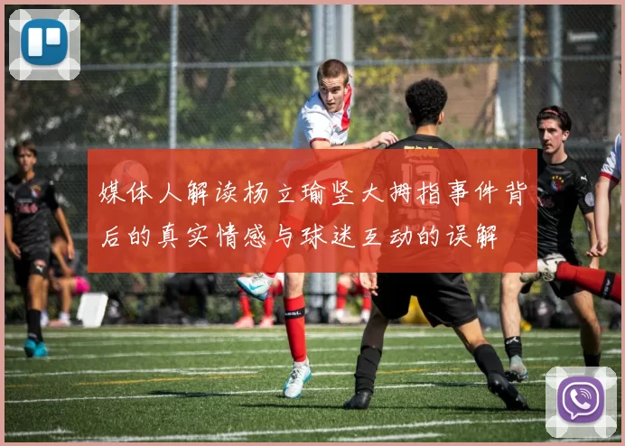 媒体人解读杨立瑜竖大拇指事件背后的真实情感与球迷互动的误解