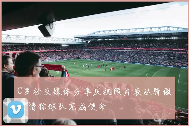 C罗社交媒体分享庆祝照片表达骄傲之情称球队完成使命