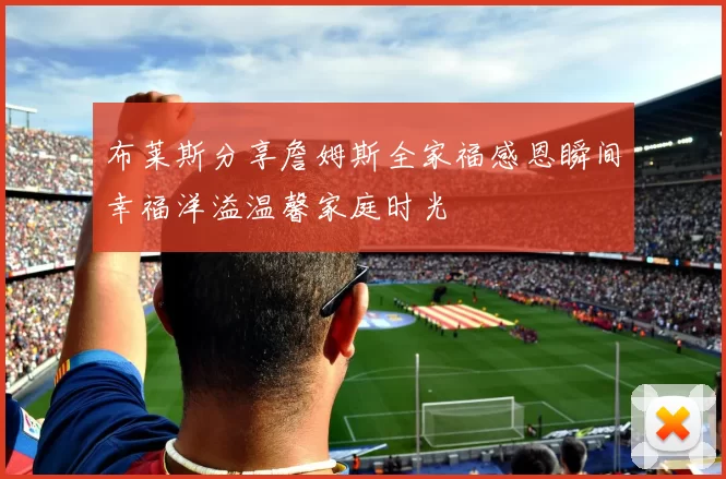 布莱斯分享詹姆斯全家福感恩瞬间幸福洋溢温馨家庭时光